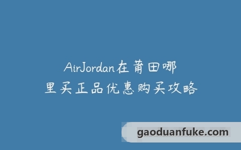AirJordan在莆田哪里买正品优惠购买攻略