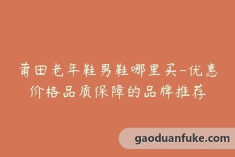 莆田老年鞋男鞋哪里买-优惠价格品质保障的品牌推荐
