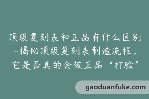 顶级复刻表和正品有什么区别-揭秘顶级复刻表制造流程，它是否真的会被正品“打脸”？