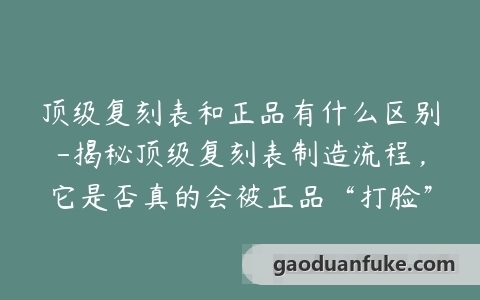 顶级复刻表和正品有什么区别-揭秘顶级复刻表制造流程，它是否真的会被正品“打脸”？