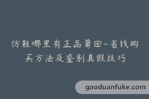 仿鞋哪里有正品莆田-省钱购买方法及鉴别真假技巧