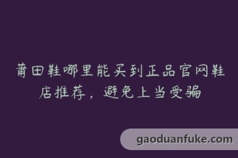 莆田鞋哪里能买到正品官网鞋店推荐，避免上当受骗