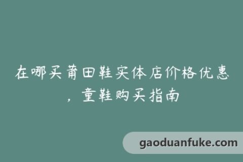 在哪买莆田鞋实体店价格优惠，童鞋购买指南
