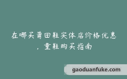 在哪买莆田鞋实体店价格优惠，童鞋购买指南