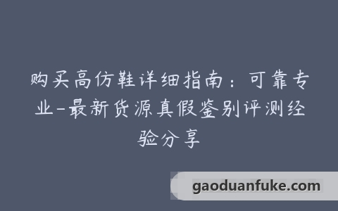 购买高仿鞋详细指南：可靠专业-最新货源真假鉴别评测经验分享