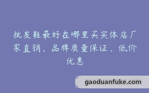 批发鞋最好在哪里买实体店厂家直销，品牌质量保证，低价优惠