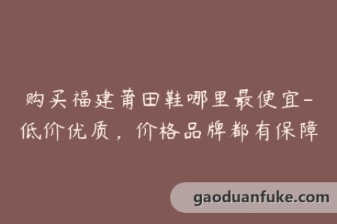 购买福建莆田鞋哪里最便宜-低价优质，价格品牌都有保障