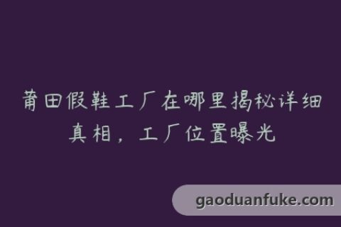 莆田假鞋工厂在哪里揭秘详细真相，工厂位置曝光