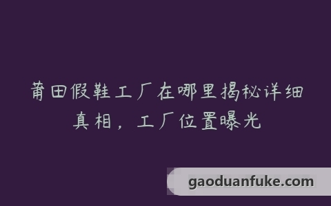 莆田假鞋工厂在哪里揭秘详细真相，工厂位置曝光