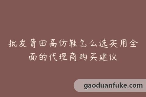 批发莆田高仿鞋怎么选实用全面的代理商购买建议