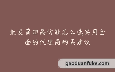 批发莆田高仿鞋怎么选实用全面的代理商购买建议