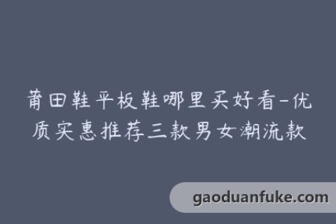莆田鞋平板鞋哪里买好看-优质实惠推荐三款男女潮流款