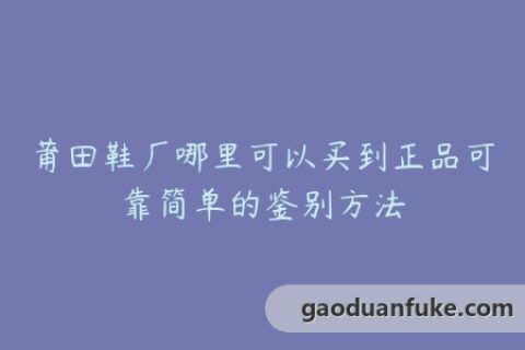 莆田鞋厂哪里可以买到正品可靠简单的鉴别方法