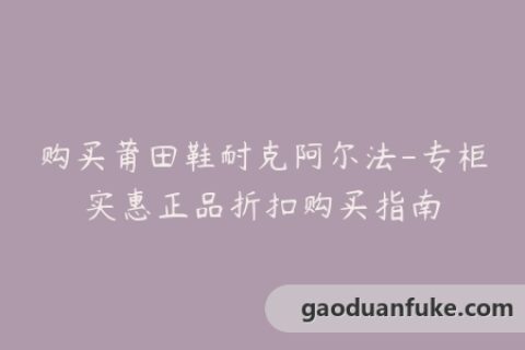 购买莆田鞋耐克阿尔法-专柜实惠正品折扣购买指南