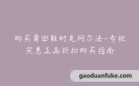 购买莆田鞋耐克阿尔法-专柜实惠正品折扣购买指南