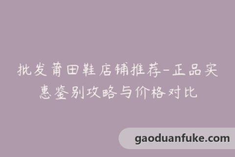 批发莆田鞋店铺推荐-正品实惠鉴别攻略与价格对比