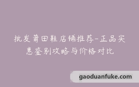 批发莆田鞋店铺推荐-正品实惠鉴别攻略与价格对比