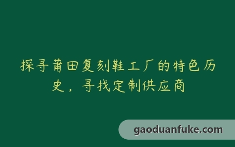 探寻莆田复刻鞋工厂的特色历史，寻找定制供应商