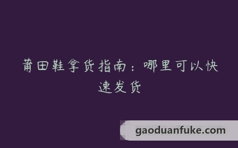 莆田鞋拿货指南：哪里可以快速发货