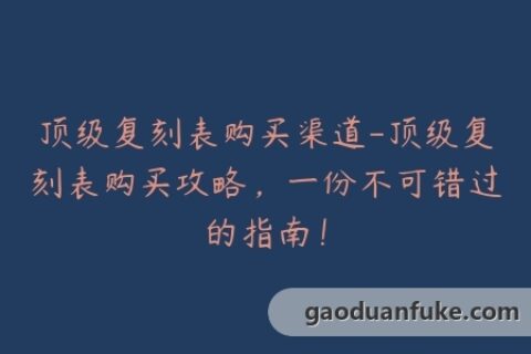 顶级复刻表购买渠道-顶级复刻表购买攻略，一份不可错过的指南！