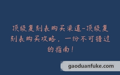 顶级复刻表购买渠道-顶级复刻表购买攻略，一份不可错过的指南！