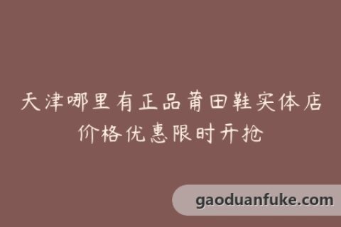 天津哪里有正品莆田鞋实体店价格优惠限时开抢