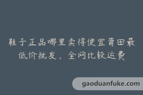 鞋子正品哪里卖得便宜莆田最低价批发，全网比较运费