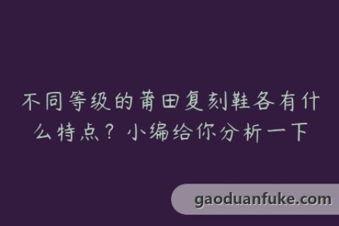 不同等级的莆田复刻鞋各有什么特点？小编给你分析一下