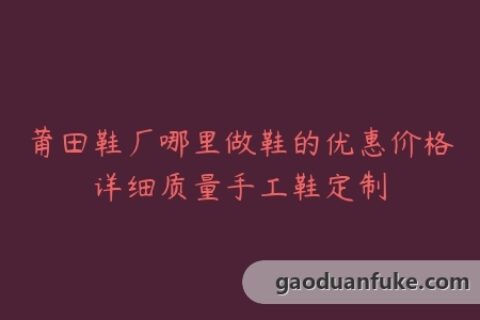 莆田鞋厂哪里做鞋的优惠价格详细质量手工鞋定制