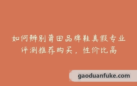 如何辨别莆田品牌鞋真假专业评测推荐购买，性价比高
