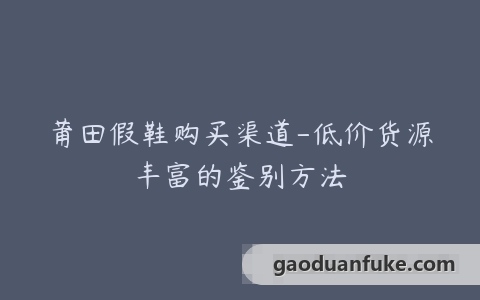 莆田假鞋购买渠道-低价货源丰富的鉴别方法