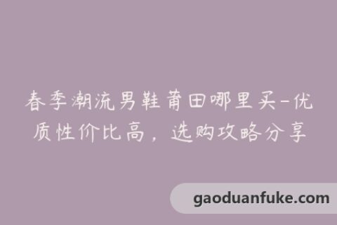 春季潮流男鞋莆田哪里买-优质性价比高，选购攻略分享