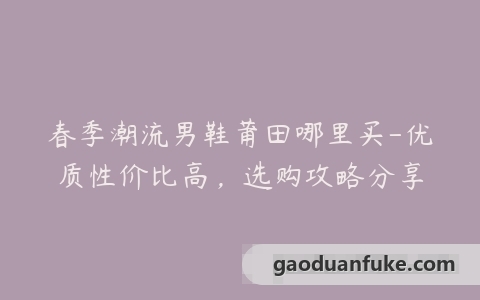 春季潮流男鞋莆田哪里买-优质性价比高，选购攻略分享