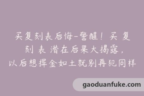 买复刻表后悔-警醒！买 复 刻 表 潜在后果大揭露，以后想挥金如土就别再犯同样的错误了！