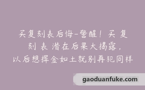 买复刻表后悔-警醒！买 复 刻 表 潜在后果大揭露，以后想挥金如土就别再犯同样的错误了！