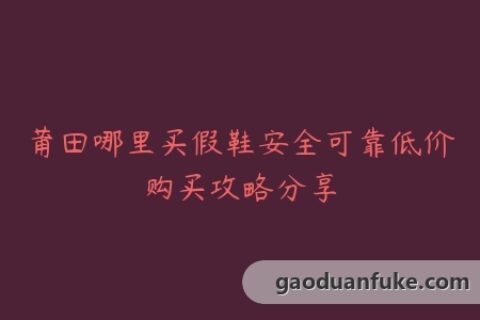 莆田哪里买假鞋安全可靠低价购买攻略分享