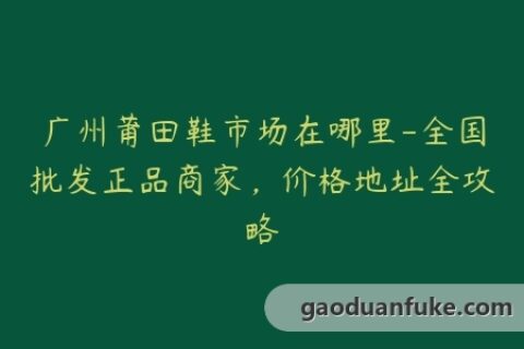 广州莆田鞋市场在哪里-全国批发正品商家，价格地址全攻略