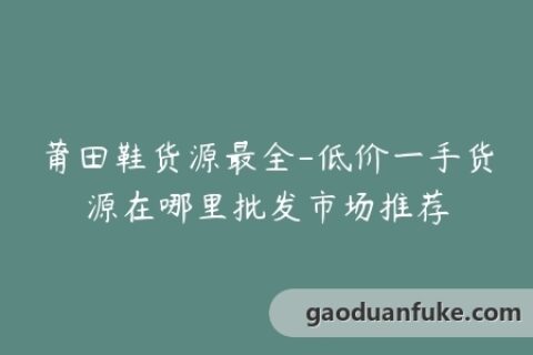 莆田鞋货源最全-低价一手货源在哪里批发市场推荐