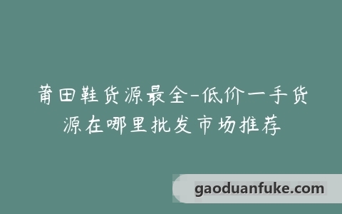 莆田鞋货源最全-低价一手货源在哪里批发市场推荐