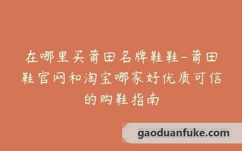 在哪里买莆田名牌鞋鞋-莆田鞋官网和淘宝哪家好优质可信的购鞋指南