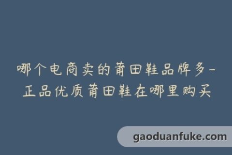 哪个电商卖的莆田鞋品牌多-正品优质莆田鞋在哪里购买