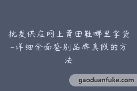批发供应网上莆田鞋哪里拿货-详细全面鉴别品牌真假的方法