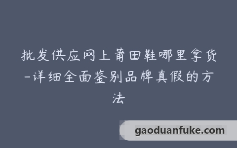 批发供应网上莆田鞋哪里拿货-详细全面鉴别品牌真假的方法