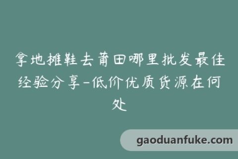 拿地摊鞋去莆田哪里批发最佳经验分享-低价优质货源在何处