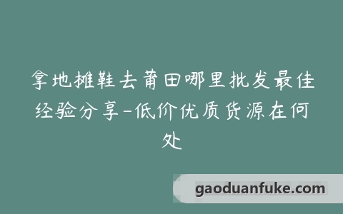 拿地摊鞋去莆田哪里批发最佳经验分享-低价优质货源在何处