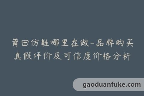 莆田仿鞋哪里在做-品牌购买真假评价及可信度价格分析