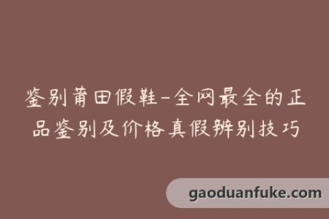 鉴别莆田假鞋-全网最全的正品鉴别及价格真假辨别技巧