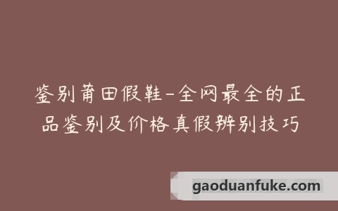 鉴别莆田假鞋-全网最全的正品鉴别及价格真假辨别技巧