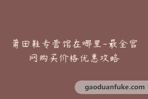 莆田鞋专营馆在哪里-最全官网购买价格优惠攻略