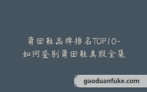 莆田鞋品牌排名TOP10-如何鉴别莆田鞋真假全集